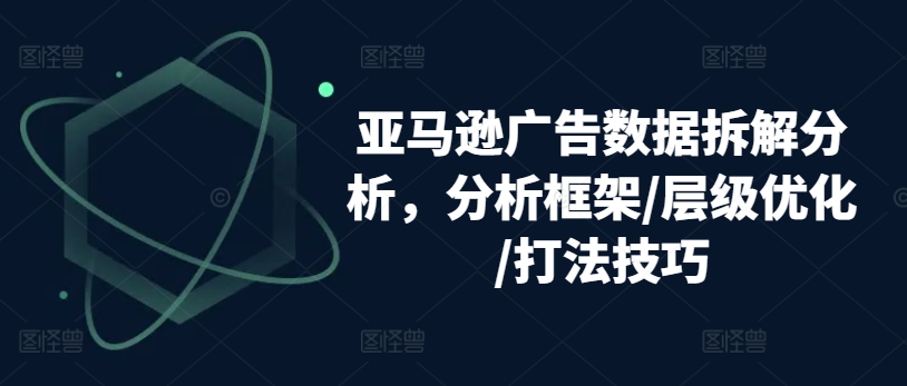 亚马逊广告数据拆解分析，分析框架/层级优化/打法技巧-大东资源库