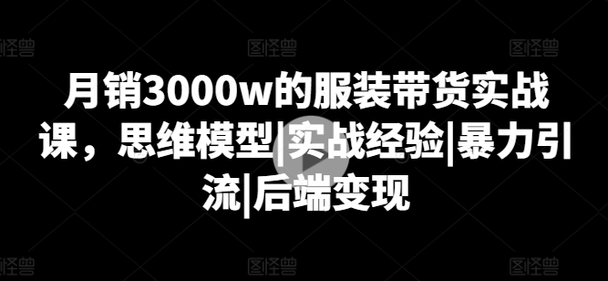 月销3000w的服装带货实战课，思维模型|实战经验|暴力引流|后端变现-大东资源库