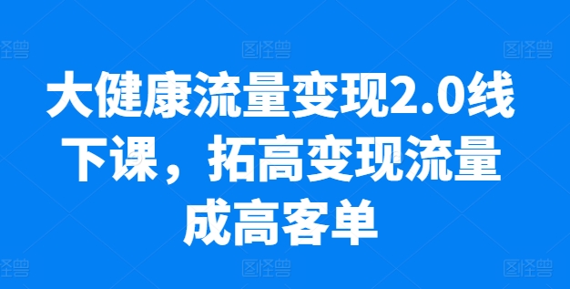 大健康流量变现2.0线下课，​拓高变现流量成高客单，业绩10倍增长，低粉高变现，只讲落地实操-大东资源库
