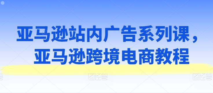 亚马逊站内广告系列课，亚马逊跨境电商教程-大东资源库