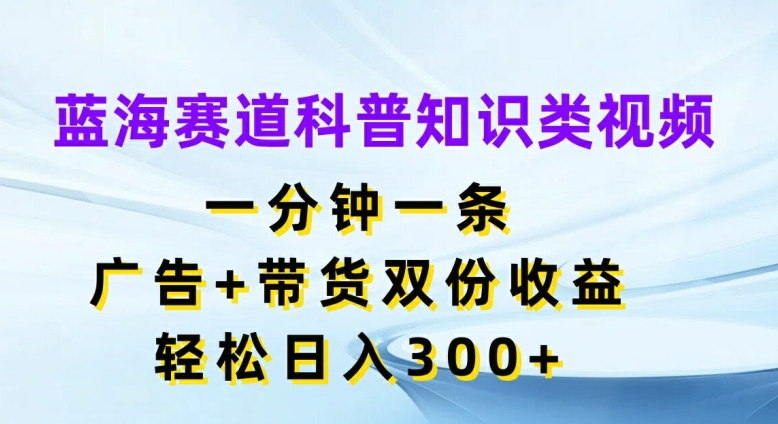 蓝海赛道科普知识类视频，一分钟一条，广告+带货双份收益，轻松日入300+【揭秘】-大东资源库