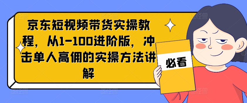京东短视频带货实操教程，从1-100进阶版，冲击单人高佣的实操方法讲解-大东资源库