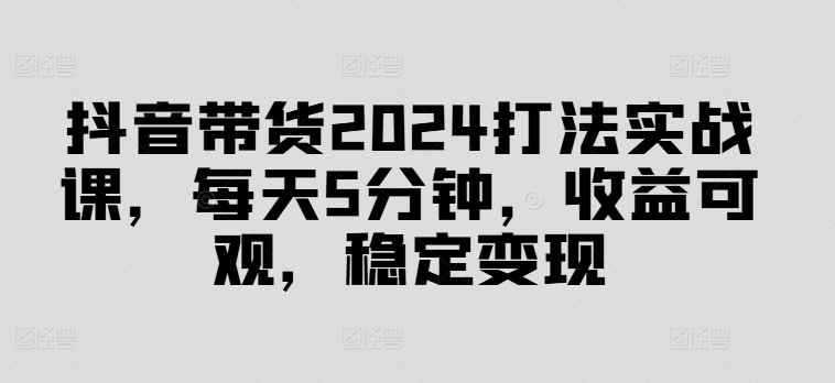 抖音带货2024打法实战课，每天5分钟，收益可观，稳定变现【揭秘】-大东资源库