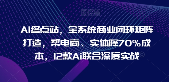 Ai终点站，全系统商业闭环矩阵打造，帮电商、实体降70%成本，12款Ai联合深度实战【0906更新】-大东资源库