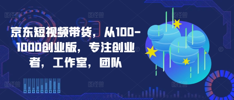 京东短视频带货，从100-1000创业版，专注创业者，工作室，团队-大东资源库