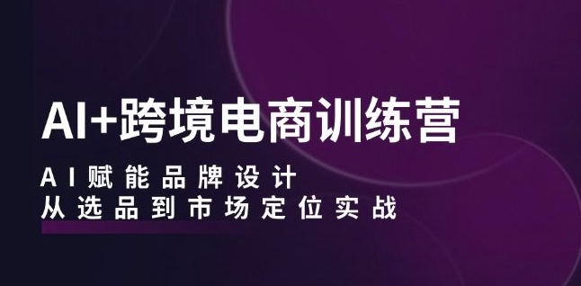 AI+跨境电商训练营：AI赋能品牌设计，从选品到市场定位实战-大东资源库