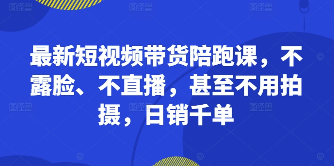 最新短视频带货陪跑课，不露脸、不直播，甚至不用拍摄，日销千单-大东资源库