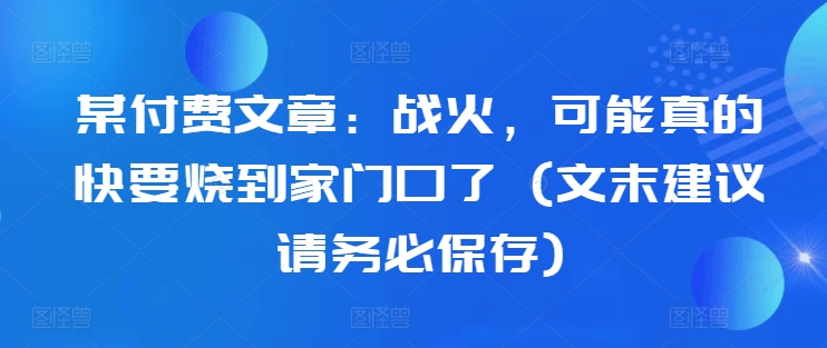 某付费文章：战火，可能真的快要烧到家门口了 (文末建议请务必保存)-大东资源库