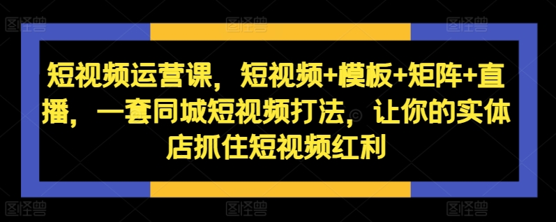 短视频运营课，短视频+模板+矩阵+直播，一套同城短视频打法，让你的实体店抓住短视频红利-大东资源库