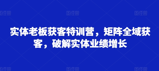 实体老板获客特训营，矩阵全域获客，破解实体业绩增长-大东资源库