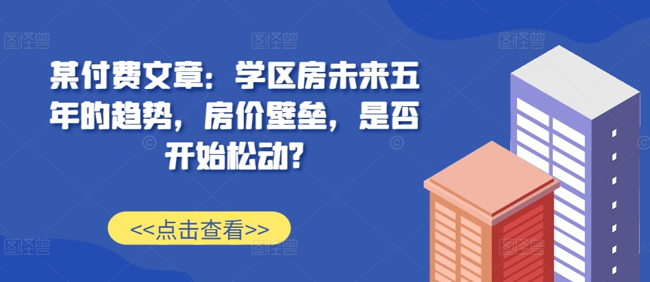 某付费文章：学区房未来五年的趋势，房价壁垒，是否开始松动?-大东资源库