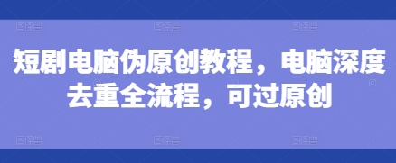 短剧电脑伪原创教程，电脑深度去重全流程，可过原创-大东资源库