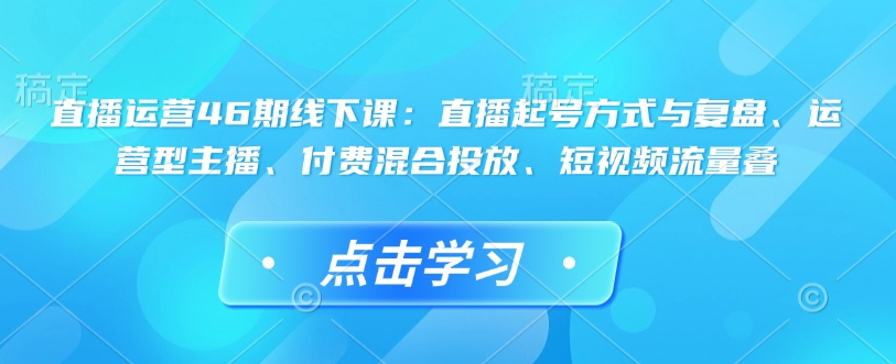 直播运营46期线下课：直播起号方式与复盘、运营型主播、付费混合投放、短视频流量叠-大东资源库