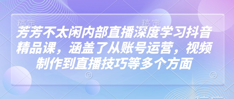 芳芳不太闲内部直播深度学习抖音精品课，涵盖了从账号运营，视频制作到直播技巧等多个方面-大东资源库