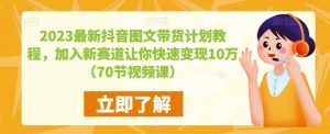 2023最新抖音图文带货计划教程，加入新赛道让你快速变现10万+（70节视频课）-大东资源库