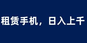 租赁手机蓝海项目，轻松到日入上千，小白0成本直接上手【揭秘】-大东资源库