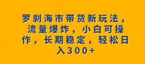 罗刹海市带货新玩法，流量爆炸，小白可操作，长期稳定，轻松日入300+【揭秘】-大东资源库