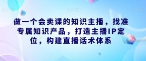 做一个会卖课的知识主播，找准专属知识产品，打造主播IP定位，构建直播话术体系-大东资源库