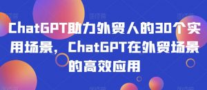 ChatGPT助力外贸人的30个实用场景，ChatGPT在外贸场景的高效应用-大东资源库