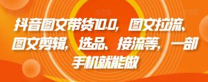 抖音图文带货10.0，图文拉流、图文剪辑，选品、接流等，一部手机就能做-大东资源库