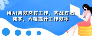 用AI高效交付工作，实战方法教学，大幅提升工作效率-大东资源库