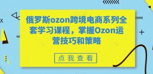 俄罗斯ozon跨境电商系列全套学习课程，掌握Ozon运营技巧和策略-大东资源库