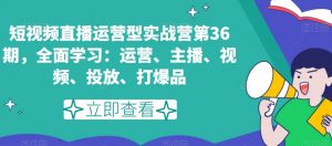 短视频直播运营型实战营第36期，全面学习：运营、主播、视频、投放、打爆品-大东资源库