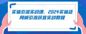 实体引流实战课，2024实体店同城引流获客实战教程-大东资源库