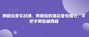 携程运营实战课，帮助你的酒店营收增长，手把手教你做携程-大东资源库