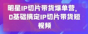 明星IP切片带货爆单营，0基础搞定IP切片带货短视频-大东资源库