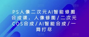 PS人像二次元AI智能修图合成课，人像修图/二次元COS合成/AI智能合成/一网打尽-大东资源库