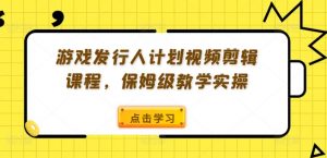 游戏发行人计划视频剪辑课程，保姆级教学实操-大东资源库