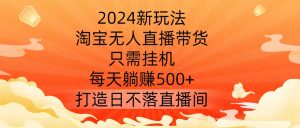 2024新玩法，淘宝无人直播带货，只需挂机，每天躺赚500+ 打造日不落直播间【揭秘】-大东资源库