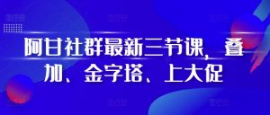 阿甘社群最新三节课，叠加、金字塔、上大促-大东资源库
