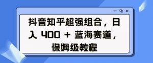 抖音知乎超强组合，日入4张， 蓝海赛道，保姆级教程-大东资源库