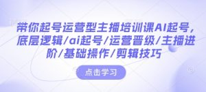 带你起号运营型主播培训课AI起号，底层逻辑/ai起号/运营晋级/主播进阶/基础操作/剪辑技巧-大东资源库